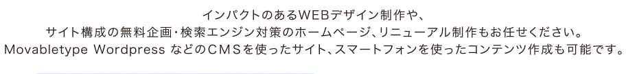 インパクトのあるWEBデザイン制作や、サイト構成の無料企画・検索エンジン対策のホームページ、リニューアル制作もお任せください。Movabletype Wordpress などのＣＭＳを使ったサイト、スマートフォンを使ったコンテンツ作成も可能です。